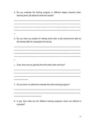 4. Do you evaluate the training program in different stages (reaction level,
     learning level, job behavior level and result)?

-----------------------------------------------------------------------------------------------------------
-----------------------------------------------------------------------------------------------------------
-----------------------------------------------------------------------------------------------------------
-----------------------------------------------------------------------------------------------------------
--

5. Do you have any system of making action plan or job improvement plan by
     the trainee after he undergoes the training

-----------------------------------------------------------------------------------------------------------
-----------------------------------------------------------------------------------------------------------
-----------------------------------------------------------------------------------------------------------
-----------------------------------------------------------------------------------------------------------
--

6.   If yes, then are you gaining from this action plan and how?

-----------------------------------------------------------------------------------------------------------
-----------------------------------------------------------------------------------------------------------
-----------------------------------------------------------------------------------------------------------
-----------------------

7. Do you think it is difficult to evaluate the entire training program?

-----------------------------------------------------------------------------------------------------------
-----------------------------------------------------------------------------------------------------------
--------------------------------------------

8. If yes, then what are the different training programs which are difficult to
     evaluate?




                                                                                                         59
 