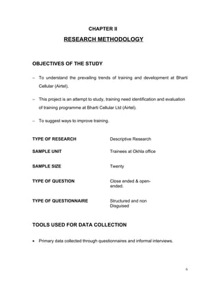 CHAPTER II

                   RESEARCH METHODOLOGY



OBJECTIVES OF THE STUDY

− To understand the prevailing trends of training and development at Bharti
    Cellular (Airtel).


− This project is an attempt to study, training need identification and evaluation
    of training programme at Bharti Cellular Ltd (Airtel).


− To suggest ways to improve training.



TYPE OF RESEARCH                           Descriptive Research

SAMPLE UNIT                                Trainees at Okhla office


SAMPLE SIZE                                Twenty


TYPE OF QUESTION                           Close ended & open-
                                           ended.


TYPE OF QUESTIONNAIRE                      Structured and non
                                           Disguised



TOOLS USED FOR DATA COLLECTION


•   Primary data collected through questionnaires and informal interviews.




                                                                                     6
 
