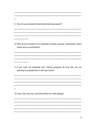 -----------------------------------------------------------------------------------------------------------
-----------------------------------------------------------------------------------------------------------
---

9. How do you evaluate the behavioral training program?

-----------------------------------------------------------------------------------------------------------
-----------------------------------------------------------------------------------------------------------
-----------------------------------------------------------------------------------------------------------
-----------------------

10. Who all are involved in the evaluation process (superior, subordinate, peers,
      trainer and co-coordinator)?

-----------------------------------------------------------------------------------------------------------
-----------------------------------------------------------------------------------------------------------
-----------------------------------------------------------------------------------------------------------
-----------------------

11. If you have not evaluated your training programs till now then are you
      planning to evaluate them in the near future?

-----------------------------------------------------------------------------------------------------------
-----------------------------------------------------------------------------------------------------------
-----------------------------------------------------------------------------------------------------------
-----------------------------------------------------------------------------------------------------------
--

12. If yes, then why now, and what will be the methodology?

-----------------------------------------------------------------------------------------------------------
-----------------------------------------------------------------------------------------------------------
-----------------------------------------------------------------------------------------------------------
-----------------------------------------------------------------------------------------------------------
-----------------------------------------------------------------------------------------------------------


                                                                                                         60
 