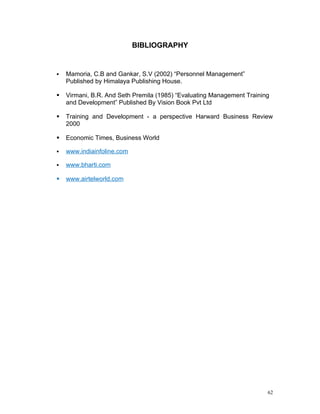BIBLIOGRAPHY


   Mamoria, C.B and Gankar, S.V (2002) “Personnel Management”
    Published by Himalaya Publishing House.

   Virmani, B.R. And Seth Premila (1985) “Evaluating Management Training
    and Development” Published By Vision Book Pvt Ltd

   Training and Development - a perspective Harward Business Review
    2000

   Economic Times, Business World

   www.indiainfoline.com

   www.bharti.com

   www.airtelworld.com




                                                                        62
 