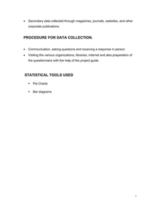 •   Secondary data collected through magazines, journals, websites, and other
    corporate publications.


PROCEDURE FOR DATA COLLECTION.


•   Communication, asking questions and receiving a response in person
•   Visiting the various organizations, libraries, internet and also preparation of
    the questionnaire with the help of the project guide.



STATISTICAL TOOLS USED

       Pie Charts

       Bar diagrams




                                                                                      7
 