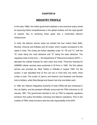CHAPTER III

                          INDUSTRY PROFILE

In the early 1990s, the Indian government adopted a new economic policy aimed
at improving India's competitiveness in the global markets and the rapid growth
of exports. Key to achieving these goals was a world-class telecom
infrastructure.

In India, the telecom service areas are divided into four metros (New Delhi,
Mumbai, Chennai and Kolkata) and 20 circles, which roughly correspond to the
states in India. The circles are further classified under "A," "B" and "C," with the
"A" circle being the most attractive and "C" being the least attractive. The
regulatory body at that time — the Department of Telecommunications (DOT) —
allocated two cellular licenses for each metro and circle. Thirty-four licenses for
GSM900 cellular services were auctioned to 22 firms in 1995. The first cellular
service was provided by, Modi Telstra in Kolkatta in August 1995. For the
auction, it was stipulated that no firm can win in more than one metro, three
circles or both. The circles of Jammu and Kashmir and Andaman and Nicobar
had no bidders, while West Bengal and Assam had only one bidder each.

In 1996, the Telecom Regulatory Authority of India (TRAI) bill was introduced in
the Lok Sabha, and the president officially announced the TRAI ordinance on 25
January 1997. The government decided to set up TRAI to separate regulatory
functions from policy formulation, licensing and telecom operations. Prior to the
creation of TRAI, these functions were the sole responsibility of the DOT.




                                                                                   8
 