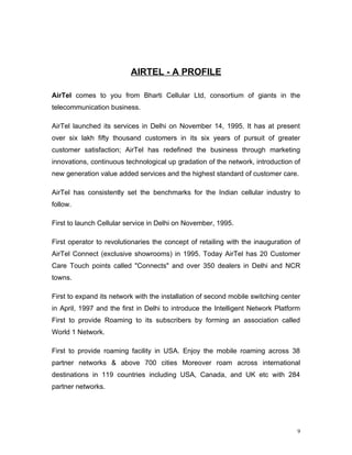 AIRTEL - A PROFILE

AirTel comes to you from Bharti Cellular Ltd, consortium of giants in the
telecommunication business.

AirTel launched its services in Delhi on November 14, 1995. It has at present
over six lakh fifty thousand customers in its six years of pursuit of greater
customer satisfaction; AirTel has redefined the business through marketing
innovations, continuous technological up gradation of the network, introduction of
new generation value added services and the highest standard of customer care.

AirTel has consistently set the benchmarks for the Indian cellular industry to
follow.

First to launch Cellular service in Delhi on November, 1995.

First operator to revolutionaries the concept of retailing with the inauguration of
AirTel Connect (exclusive showrooms) in 1995. Today AirTel has 20 Customer
Care Touch points called "Connects" and over 350 dealers in Delhi and NCR
towns.

First to expand its network with the installation of second mobile switching center
in April, 1997 and the first in Delhi to introduce the Intelligent Network Platform
First to provide Roaming to its subscribers by forming an association called
World 1 Network.

First to provide roaming facility in USA. Enjoy the mobile roaming across 38
partner networks & above 700 cities Moreover roam across international
destinations in 119 countries including USA, Canada, and UK etc with 284
partner networks.




                                                                                  9
 