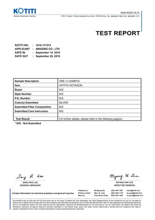 TEST REPORT
·Prepared by : Mi Gyeong So (822) 3451 7067 mkso@kotiti.re.kr
Contact information for technical questions and general inquiries. ·Primary contact : Woo Jin Jung (822) 3451 7119 wj_jung@kotiti.re.kr
·Back-up : Chan Soon Jeong (822) 3451 7040 cs_jeong@kotiti.re.kr
KOTITI NO. : 1010-117215
APPLICANT : AMAZING CO., LTD
DATE IN : September 14, 2010
DATE OUT : September 20, 2010
Sample Description ONE (1) SAMPLE
Item HOTFIX OCTAGON
Buyer N/S
Style Number N/S
P.O. Number N/S
Color(s) Submitted SILVER
Submitted Fiber Composition N/S
Submitted Care Instruction N/S
Test Result For further details, please refer to the following page(s).
* N/S : Not Submitted
 