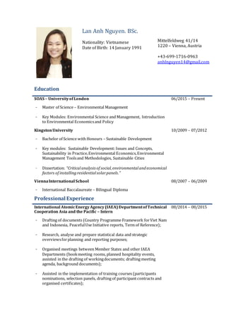 Lan Anh Nguyen. BSc.
Nationality: Vietnamese
Date of Birth: 14 January 1991
Mittelfeldweg 41/14
1220 – Vienna, Austria
+43-699-1716-0963
anhlnguyen14@gmail.com
Education
SOAS – UniversityofLondon
- Master of Science – Environmental Management
- Key Modules: Environmental Science and Management, Introduction
to Environmental Economicsand Policy
06/2015 – Present
KingstonUniversity
- Bachelor of Science with Honours – Sustainable Development
- Key modules: Sustainable Development: Issues and Concepts,
Sustainability in Practice,Environmental Economics,Environmental
Management Toolsand Methodologies, Sustainable Cities
- Dissertation: “Criticalanalysisof social,environmentalandeconomical
factors of installingresidentialsolarpanels.”
10/2009 – 07/2012
ViennaInternational School
- International Baccalaureate – Bilingual Diploma
08/2007 – 06/2009
Professional Experience
International AtomicEnergyAgency(IAEA) DepartmentofTechnical
Cooperation Asia and the Pacific – Intern 5
- Drafting of documents (Country Programme Framework forViet Nam
and Indonesia, PeacefulUse Initiative reports, Term of Reference);
- Research, analyse and prepare statistical data and strategic
overviewsforplanning and reporting purposes;
08/2014 – 08/2015
- Organised meetings between Member States and other IAEA
Departments (bookmeeting rooms, planned hospitality events,
assisted in the drafting of workingdocuments; drafting meeting
agenda, background documents);
- Assisted in the implementation of training courses (participants
nominations, selection panels, drafting of participant contracts and
organised certificates);
 