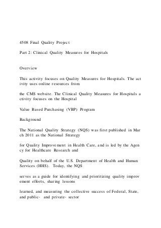 4508 Final Quality Project
Part 2: Clinical Quality Measures for Hospitals
Overview
This activity focuses on Quality Measures for Hospitals. The act
ivity uses online resources from
the CMS website. The Clinical Quality Measures for Hospitals a
ctivity focuses on the Hospital
Value Based Purchasing (VBP) Program
Background
The National Quality Strategy (NQS) was first published in Mar
ch 2011 as the National Strategy
for Quality Improvement in Health Care, and is led by the Agen
cy for Healthcare Research and
Quality on behalf of the U.S. Department of Health and Human
Services (HHS). Today, the NQS
serves as a guide for identifying and prioritizing quality improv
ement efforts, sharing lessons
learned, and measuring the collective success of Federal, State,
and public‐ and private‐ sector
 