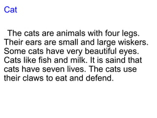 Cat       The cats are animals with four legs. Their ears are small and large wiskers. Some cats have very beautiful eyes. Cats like fish and milk. It is saind that cats have seven lives. The cats use their claws to eat and defend. 