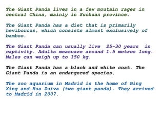 The Giant Panda lives in a few moutain rages in central China, mainly in Suchuan province .   The Giant Panda has a diet that is primarily heviborous, which consists almost exclusively of bamboo.   The Giant Panda can usually live  25-30 years  in captivity. Adults measuare around 1.5 metres long. Males can weigh up to 150 kg.     The Giant Panda has a black and white coat. The Giant Panda is an endangered species.    The zoo aquarium in Madrid is the home of Bing Xing and Hua Zuiva (two giant panda). They arrived to Madrid in 2007. 