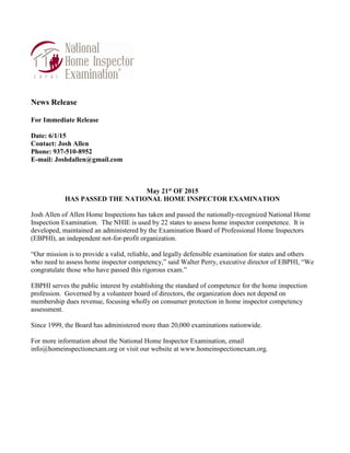 News Release
For Immediate Release
Date: 6/1/15
Contact: Josh Allen
Phone: 937-510-8952
E-mail: Joshdallen@gmail.com
May 21st OF 2015
HAS PASSED THE NATIONAL HOME INSPECTOR EXAMINATION
Josh Allen of Allen Home Inspections has taken and passed the nationally-recognized National Home
Inspection Examination. The NHIE is used by 22 states to assess home inspector competence. It is
developed, maintained an administered by the Examination Board of Professional Home Inspectors
(EBPHI), an independent not-for-profit organization.
“Our mission is to provide a valid, reliable, and legally defensible examination for states and others
who need to assess home inspector competency,” said Walter Perry, executive director of EBPHI, “We
congratulate those who have passed this rigorous exam.”
EBPHI serves the public interest by establishing the standard of competence for the home inspection
profession. Governed by a volunteer board of directors, the organization does not depend on
membership dues revenue, focusing wholly on consumer protection in home inspector competency
assessment.
Since 1999, the Board has administered more than 20,000 examinations nationwide.
For more information about the National Home Inspector Examination, email
info@homeinspectionexam.org or visit our website at www.homeinspectionexam.org.
 