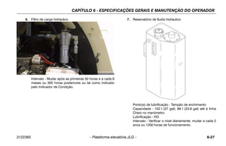 CAPÍTULO 6 - ESPECIFICAÇÕES GERAIS E MANUTENÇÃO DO OPERADOR
3122365 – Plataforma elevatória JLG – 6-27
6. Filtro de carga hidráulico
Intervalo - Mudar após as primeiras 50 horas e a cada 6
meses ou 300 horas posteriores ou tal como indicado
pelo Indicador de Condição.
7. Reservatório de fluido hidráulico
Ponto(s) de lubrificação - Tampão de enchimento
Capacidade - 102 l (27 gal); 89 l (23.6 gal) até à linha
Cheio no manómetro
Lubrificação - HO
Intervalo - Verificar o nível diariamente; mudar a cada 2
anos ou 1200 horas de funcionamento.
 