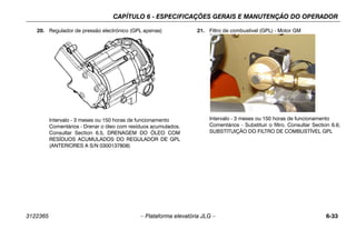 CAPÍTULO 6 - ESPECIFICAÇÕES GERAIS E MANUTENÇÃO DO OPERADOR
3122365 – Plataforma elevatória JLG – 6-33
20. Regulador de pressão electrónico (GPL apenas)
Intervalo - 3 meses ou 150 horas de funcionamento
Comentários - Drenar o óleo com resíduos acumulados.
Consultar Section 6.5, DRENAGEM DO ÓLEO COM
RESÍDUOS ACUMULADOS DO REGULADOR DE GPL
(ANTERIORES A S/N 0300137808)
21. Filtro de combustível (GPL) - Motor GM
Intervalo - 3 meses ou 150 horas de funcionamento
Comentários - Substituir o filtro. Consultar Section 6.6,
SUBSTITUIÇÃO DO FILTRO DE COMBUSTÍVEL GPL
 