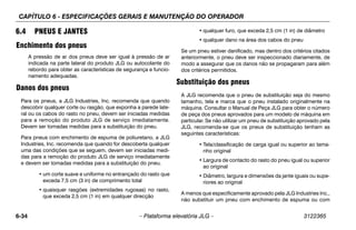 CAPÍTULO 6 - ESPECIFICAÇÕES GERAIS E MANUTENÇÃO DO OPERADOR
6-34 – Plataforma elevatória JLG – 3122365
6.4 PNEUS E JANTES
Enchimento dos pneus
A pressão de ar dos pneus deve ser igual à pressão de ar
indicada na parte lateral do produto JLG ou autocolante do
rebordo para obter as características de segurança e funcio-
namento adequadas.
Danos dos pneus
Para os pneus, a JLG Industries, Inc. recomenda que quando
descobrir qualquer corte ou rasgão, que exponha a parede late-
ral ou os cabos do rasto no pneu, devem ser iniciadas medidas
para a remoção do produto JLG de serviço imediatamente.
Devem ser tomadas medidas para a substituição do pneu.
Para pneus com enchimento de espuma de poliuretano, a JLG
Industries, Inc. recomenda que quando for descoberta qualquer
uma das condições que se seguem, devem ser iniciadas medi-
das para a remoção do produto JLG de serviço imediatamente
e devem ser tomadas medidas para a substituição do pneu.
• um corte suave e uniforme no entrançado do rasto que
exceda 7,5 cm (3 in) de comprimento total
• quaisquer rasgões (extremidades rugosas) no rasto,
que exceda 2,5 cm (1 in) em qualquer direcção
• qualquer furo, que exceda 2,5 cm (1 in) de diâmetro
• qualquer dano na área dos cabos do pneu
Se um pneu estiver danificado, mas dentro dos critérios citados
anteriormente, o pneu deve ser inspeccionado diariamente, de
modo a assegurar que os danos não se propagaram para além
dos critérios permitidos.
Substituição dos pneus
A JLG recomenda que o pneu de substituição seja do mesmo
tamanho, tela e marca que o pneu instalado originalmente na
máquina. Consultar o Manual de Peça JLG para obter o número
de peça dos pneus aprovados para um modelo de máquina em
particular. Se não utilizar um pneu de substituição aprovado pela
JLG, recomenda-se que os pneus de substituição tenham as
seguintes características:
• Tela/classificação de carga igual ou superior ao tama-
nho original
• Largura de contacto do rasto do pneu igual ou superior
ao original
• Diâmetro, largura e dimensões da jante iguais ou supe-
riores ao original
A menos que especificamente aprovado pela JLG Industries Inc.,
não substituir um pneu com enchimento de espuma ou com
 