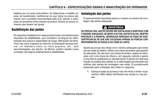 CAPÍTULO 6 - ESPECIFICAÇÕES GERAIS E MANUTENÇÃO DO OPERADOR
3122365 – Plataforma elevatória JLG – 6-35
balastro por um pneu pneumático. Ao seleccionar e instalar um
pneu de substituição, certificar-se de que todos os pneus são
cheios com a pressão recomendada pela JLG. Devido a varia-
ções de tamanhos entre marcas de pneus, ambos os pneus no
mesmo eixo devem ser iguais.
Susbtituição das jantes
Os rebordos instalados em cada produto foram concebidos para
requisitos de estabilidade, que consistem na largura do rasto,
pressão dos pneus e capacidade de carga. Alterações de tama-
nhos, tais como a largura do rebordo, a localização da peça cen-
tral, um diâmetro maior ou mais pequeno, etc., sem
recomendações, por escrito, de fábrica, podem resultar numa
condição não segura relativamente à estabilidade.
Instalação das jantes
É extremamente importante aplicar e manter um binário de mon-
tagem das jantes adequado.
AS PORCAS DAS JANTES DEVEM SER INSTALADAS E MANTIDAS COM
O BINÁRIO ADEQUADO, DE MODO A EVITAR JANTES SOLTAS, REBITES
PARTIDOS E A POSSÍVEL SEPARAÇÃO PERIGOSA DA RODA DO EIXO.
CERTIFICAR-SE DE QUE SÃO UTILIZADAS APENAS AS PORCAS COR-
RESPONDENTES AO ÂNGULO DO CONE DA JANTE.
Aperte as porcas dos olhais com o binário adequado para evitar
que as rodas se soltem. Utilize uma chave de binário para apertar
as retenções. Se não tiver uma chave de binário, aperte as reten-
ções com uma chave de olhais e, em seguida, solicite o aperto
numa oficina qualificada ou representante. O aperto em demasia
resulta na quebra dos rebites ou a deformação permanente dos
orifícios dos rebites de montagem nas rodas. O procedimento
adequado para a afixação das rodas é o seguinte:
1. Coloque todas as porcas à mão de modo a evitar cruza-
mentos. NÃO utilizar lubrificante nas roscas ou nas por-
cas.
 
