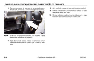 CAPÍTULO 6 - ESPECIFICAÇÕES GERAIS E MANUTENÇÃO DO OPERADOR
6-38 – Plataforma elevatória JLG – 3122365
6. Remover o grampo de retenção do sensor de tempera-
tura do GPL e remover o sensor do corpo do regulador.
NOTA: Ter à mão um pequeno contentor para recolher o óleo
que escorrer livremente do regulador.
7. Após drenar todo o óleo, instalar novamente o sensor
de temperatura do GPL e voltar a ligar o conector eléc-
trico.
8. Abrir a válvula manual do reservatório de combustível.
9. Colocar o motor em funcionamento e verificar se todas
as ligações estão bem fixas.
10. Eliminar o óleo drenado em conformidade com a legis-
lação em vigor, de modo seguro e adequado.
 