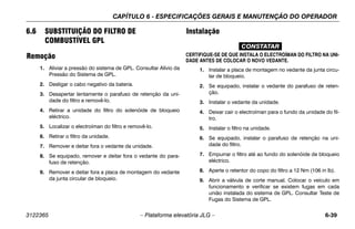 CAPÍTULO 6 - ESPECIFICAÇÕES GERAIS E MANUTENÇÃO DO OPERADOR
3122365 – Plataforma elevatória JLG – 6-39
6.6 SUBSTITUIÇÃO DO FILTRO DE
COMBUSTÍVEL GPL
Remoção
1. Aliviar a pressão do sistema de GPL. Consultar Alívio da
Pressão do Sistema de GPL.
2. Desligar o cabo negativo da bateria.
3. Desapertar lentamente o parafuso de retenção da uni-
dade do filtro e removê-lo.
4. Retirar a unidade do filtro do solenóide de bloqueio
eléctrico.
5. Localizar o electroíman do filtro e removê-lo.
6. Retirar o filtro da unidade.
7. Remover e deitar fora o vedante da unidade.
8. Se equipado, remover e deitar fora o vedante do para-
fuso de retenção.
9. Remover e deitar fora a placa de montagem do vedante
da junta circular de bloqueio.
Instalação
CONSTATAR
CERTIFIQUE-SE DE QUE INSTALA O ELECTROÍMAN DO FILTRO NA UNI-
DADE ANTES DE COLOCAR O NOVO VEDANTE.
1. Instalar a placa de montagem no vedante da junta circu-
lar de bloqueio.
2. Se equipado, instalar o vedante do parafuso de reten-
ção.
3. Instalar o vedante da unidade.
4. Deixar cair o electroíman para o fundo da unidade do fil-
tro.
5. Instalar o filtro na unidade.
6. Se equipado, instalar o parafuso de retenção na uni-
dade do filtro.
7. Empurrar o filtro até ao fundo do solenóide de bloqueio
eléctrico.
8. Aperte o retentor do copo do filtro a 12 Nm (106 in lb).
9. Abrir a válvula de corte manual. Colocar o veículo em
funcionamento e verificar se existem fugas em cada
união instalada do sistema de GPL. Consultar Teste de
Fugas do Sistema de GPL.
 