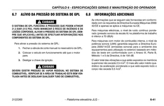 CAPÍTULO 6 - ESPECIFICAÇÕES GERAIS E MANUTENÇÃO DO OPERADOR
3122365 – Plataforma elevatória JLG – 6-41
6.7 ALÍVIO DA PRESSÃO DO SISTEMA DE GPL
O SISTEMA DE GPL FUNCIONA A PRESSÕES QUE PODEM ATINGIR
21,5 BAR (312 PSI). PARA MINIMIZAR O RISCO DE INCÊNDIO E DE
LESÕES CORPORAIS, ALIVIAR A PRESSÃO DO SISTEMA DE GPL (SEM-
PRE QUE APLICÁVEL) ANTES DE EFECTUAR INTERVENÇÕES NOS
COMPONENTES DO SISTEMA DE GPL.
Para aliviar a pressão do sistema de GPL:
1. Fechar a válvula de corte manual no reservatório de GPL.
2. Colocar o veículo em funcionamento até que o motor
pare.
3. Desligar a chave da ignição.
DEVERÁ EXISTIR PRESSÃO DE VAPOR RESIDUAL NO SISTEMA DE
COMBUSTÍVEL. VERIFICAR SE A ÁREA DE TRABALHO ESTÁ BEM VEN-
TILADA ANTES DE DESLIGAR QUALQUER TUBO DE COMBUSTÍVEL.
6.8 INFORMAÇÕES ADICIONAIS
As informações que se seguem são fornecidas em conformi-
dade com os requisitos da Directiva Europeia Máquinas 2006/
42/CE e apenas se aplica a máquinas na CE.
Para máquinas eléctricas, o nível de ruído contínuo ponde-
rado (pressão sonora da escala A) na plataforma de trabalho
é inferior a 70 dB(A)
Para máquinas com motor de combustão interna, o nível da
potência sonora (LWA) garantida segundo a Directiva Euro-
peia 2000/14/CE (emissões sonoras para o ambiente dos
equipamentos para utilização no exterior) baseado em méto-
dos de teste em conformidade com o Anexo III, Parte B,
Método 1 e 0 da Directiva, é de 104 dB.
O valor total das vibrações a que estão expostos os membros
superiores não excede 2,5 m/s2. O mais alto valor médio qua-
drático da aceleração ponderada a que está exposto todo o
corpo não excede 0,5 m/s2.
 