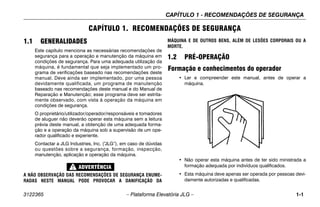 CAPÍTULO 1 - RECOMENDAÇÕES DE SEGURANÇA
3122365 – Plataforma Elevatória JLG – 1-1
CAPÍTULO 1. RECOMENDAÇÕES DE SEGURANÇA
1.1 GENERALIDADES
Este capítulo menciona as necessárias recomendações de
segurança para a operação e manutenção da máquina em
condições de segurança. Para uma adequada utilização da
máquina, é fundamental que seja implementado um pro-
grama de verificações baseado nas recomendações deste
manual. Deve ainda ser implementado, por uma pessoa
devidamente qualificada, um programa de manutenção
baseado nas recomendações deste manual e do Manual de
Reparação e Manutenção; esse programa deve ser estrita-
mente observado, com vista à operação da máquina em
condições de segurança.
O proprietário/utilizador/operador/responsáveis e tomadores
de aluguer não deverão operar esta máquina sem a leitura
prévia deste manual, a obtenção de uma adequada forma-
ção e a operação da máquina sob a supervisão de um ope-
rador qualificado e experiente.
Contactar a JLG Industries, Inc. (“
JLG”), em caso de dúvidas
ou questões sobre a segurança, formação, inspecção,
manutenção, aplicação e operação da máquina.
A NÃO OBSERVAÇÃO DAS RECOMENDAÇÕES DE SEGURANÇA ENUME-
RADAS NESTE MANUAL PODE PROVOCAR A DANIFICAÇÃO DA
MÁQUINA E DE OUTROS BENS, ALÉM DE LESÕES CORPORAIS OU A
MORTE.
1.2 PRÉ-OPERAÇÃO
Formação e conhecimentos do operador
• Ler e compreender este manual, antes de operar a
máquina.
• Não operar esta máquina antes de ter sido ministrada a
formação adequada por indivíduos qualificados.
• Esta máquina deve apenas ser operada por pessoas devi-
damente autorizadas e qualificadas.
 