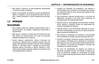 CAPÍTULO 1 - RECOMENDAÇÕES DE SEGURANÇA
3122365 – Plataforma Elevatória JLG – 1-3
• Não operar a máquina, se esta apresentar autocolantes
ou avisos em falta ou ilegíveis.
• Evitar a acumulação de resíduos no piso da plataforma.
Manter o calçado e o piso da plataforma isento de lama,
óleo, massa lubrificante e outras substâncias escorrega-
dias.
1.3 OPERAÇÃO
Generalidades
• Esta máquina deve ser utilizada exclusivamente para o
posicionamento de pessoal, respectivas ferramentas e
equipamento.
• Não operar a máquina, se esta não se encontrar em per-
feito estado de funcionamento. Em caso de anomalia,
desligar imediatamente a máquina.
• Nunca deslocar rapidamente nenhum interruptor de
comando ou alavanca para a posição inversa, com pas-
sagem pela respectiva posição de ponto-morto. Deslocar
sempre o interruptor para a posição de ponto-morto,
aguardar alguns momentos e, depois, deslocar o inter-
ruptor para a posição seguinte. Operar os comandos com
uma pressão lenta e uniforme.
• Excepto em situações de emergência, não permitir a
movimentação dos comandos ou a operação da máquina
por pessoas a partir do solo, sempre que estiverem pes-
soas na plataforma.
• Não transportar materiais directamente no corrimão da
plataforma. Contactar a JLG para obter acessórios de
manuseamento de materiais aprovados.
• Quando duas ou mais pessoas se encontrarem na plata-
forma, apenas o operador deverá ser responsável por
todas as operações da máquina.
• Verificar sempre se as ferramentas eléctricas se encon-
tram bem armazenadas e nunca com os cabos de alimen-
tação suspensos da plataforma.
• Não permitir a suspensão de materiais ou ferramentas
fora da plataforma, excepto quando aprovado pela JLG.
• Durante a condução, posicionar sempre a lança sobre o
eixo posterior e alinhada com a direcção do movimento.
Não esquecer que, se a lança estiver posicionada sobre o
eixo dianteiro, as funções de translação e direcção são
realizadas em sentido contrário.
• Em caso de imobilização da máquina por avaria ou
devido às condições do piso, não libertar a máquina por
meio de empurrão, tracção ou movimentos da lança.
Puxar a máquina apenas através dos olhais de amarração
do chassis.
 