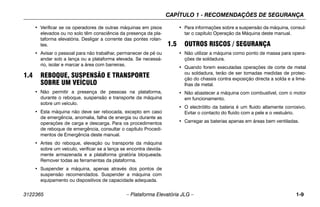 CAPÍTULO 1 - RECOMENDAÇÕES DE SEGURANÇA
3122365 – Plataforma Elevatória JLG – 1-9
• Verificar se os operadores de outras máquinas em pisos
elevados ou no solo têm consciência da presença da pla-
taforma elevatória. Desligar a corrente das pontes rolan-
tes.
• Avisar o pessoal para não trabalhar, permanecer de pé ou
andar sob a lança ou a plataforma elevada. Se necessá-
rio, isolar e marcar a área com barreiras.
1.4 REBOQUE, SUSPENSÃO E TRANSPORTE
SOBRE UM VEÍCULO
• Não permitir a presença de pessoas na plataforma,
durante o reboque, suspensão e transporte da máquina
sobre um veículo.
• Esta máquina não deve ser rebocada, excepto em caso
de emergência, anomalia, falha de energia ou durante as
operações de carga e descarga. Para os procedimentos
de reboque de emergência, consultar o capítulo Procedi-
mentos de Emergência deste manual.
• Antes do reboque, elevação ou transporte da máquina
sobre um veículo, verificar se a lança se encontra devida-
mente armazenada e a plataforma giratória bloqueada.
Remover todas as ferramentas da plataforma.
• Suspender a máquina, apenas através dos pontos de
suspensão recomendados. Suspender a máquina com
equipamento ou dispositivos de capacidade adequada.
• Para informações sobre a suspensão da máquina, consul-
tar o capítulo Operação da Máquina deste manual.
1.5 OUTROS RISCOS / SEGURANÇA
• Não utilizar a máquina como ponto de massa para opera-
ções de soldadura.
• Quando forem executadas operações de corte de metal
ou soldadura, terão de ser tomadas medidas de protec-
ção do chassis contra exposição directa a solda e a lima-
lhas de metal.
• Não abastecer a máquina com combustível, com o motor
em funcionamento.
• O electrólito da bateria é um fluido altamente corrosivo.
Evitar o contacto do fluido com a pele e o vestuário.
• Carregar as baterias apenas em áreas bem ventiladas.
 