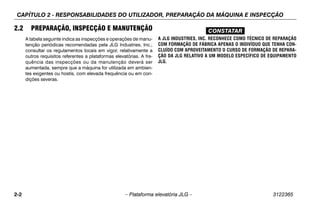 CAPÍTULO 2 - RESPONSABILIDADES DO UTILIZADOR, PREPARAÇÃO DA MÁQUINA E INSPECÇÃO
2-2 – Plataforma elevatória JLG – 3122365
2.2 PREPARAÇÃO, INSPECÇÃO E MANUTENÇÃO
A tabela seguinte indica as inspecções e operações de manu-
tenção periódicas recomendadas pela JLG Industries, Inc.;
consultar os regulamentos locais em vigor, relativamente a
outros requisitos referentes a plataformas elevatórias. A fre-
quência das inspecções ou da manutenção deverá ser
aumentada, sempre que a máquina for utilizada em ambien-
tes exigentes ou hostis, com elevada frequência ou em con-
dições severas.
CONSTATAR
A JLG INDUSTRIES, INC. RECONHECE COMO TÉCNICO DE REPARAÇÃO
COM FORMAÇÃO DE FÁBRICA APENAS O INDIVÍDUO QUE TENHA CON-
CLUÍDO COM APROVEITAMENTO O CURSO DE FORMAÇÃO DE REPARA-
ÇÃO DA JLG RELATIVO A UM MODELO ESPECÍFICO DE EQUIPAMENTO
JLG.
 