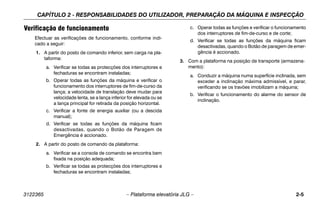 CAPÍTULO 2 - RESPONSABILIDADES DO UTILIZADOR, PREPARAÇÃO DA MÁQUINA E INSPECÇÃO
3122365 – Plataforma elevatória JLG – 2-5
Verificação de funcionamento
Efectuar as verificações de funcionamento, conforme indi-
cado a seguir:
1. A partir do posto de comando inferior, sem carga na pla-
taforma:
a. Verificar se todas as protecções dos interruptores e
fechaduras se encontram instaladas;
b. Operar todas as funções da máquina e verificar o
funcionamento dos interruptores de fim-de-curso da
lança; a velocidade de translação deve mudar para
velocidade lenta, se a lança inferior for elevada ou se
a lança principal for retirada da posição horizontal.
c. Verificar a fonte de energia auxiliar (ou a descida
manual);
d. Verificar se todas as funções da máquina ficam
desactivadas, quando o Botão de Paragem de
Emergência é accionado.
2. A partir do posto de comando da plataforma:
a. Verificar se a consola de comando se encontra bem
fixada na posição adequada;
b. Verificar se todas as protecções dos interruptores e
fechaduras se encontram instaladas;
c. Operar todas as funções e verificar o funcionamento
dos interruptores de fim-de-curso e de corte;
d. Verificar se todas as funções da máquina ficam
desactivadas, quando o Botão de paragem de emer-
gência é accionado.
3. Com a plataforma na posição de transporte (armazena-
mento):
a. Conduzir a máquina numa superfície inclinada, sem
exceder a inclinação máxima admissível, e parar,
verificando se os travões imobilizam a máquina;
b. Verificar o funcionamento do alarme do sensor de
inclinação.
 