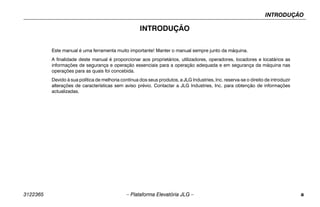 INTRODUÇÃO
3122365 – Plataforma Elevatória JLG – a
INTRODUÇÃO
Este manual é uma ferramenta muito importante! Manter o manual sempre junto da máquina.
A finalidade deste manual é proporcionar aos proprietários, utilizadores, operadores, locadores e locatários as
informações de segurança e operação essenciais para a operação adequada e em segurança da máquina nas
operações para as quais foi concebida.
Devido à sua política de melhoria contínua dos seus produtos, a JLG Industries, Inc. reserva-se o direito de introduzir
alterações de características sem aviso prévio. Contactar a JLG Industries, Inc. para obtenção de informações
actualizadas.
 