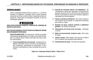 CAPÍTULO 2 - RESPONSABILIDADES DO UTILIZADOR, PREPARAÇÃO DA MÁQUINA E INSPECÇÃO
3122365 – Plataforma elevatória JLG – 2-9
GENERALIDADES
Iniciar a Inspecção Exterior Diária no ponto nº 1, conforme
indicado no diagrama. Prosseguir para a direita (quando
observado de cima) e verificar todos os restantes pontos em
sequência, observando as situações indicadas na lista de
verificações seguinte.
PARA EVITAR POSSÍVEIS ACIDENTES, VERIFICAR SE A MÁQUINA SE
ENCONTRA DESLIGADA.
NÃO UTILIZAR A MÁQUINA, ATÉ QUE TODAS AS ANOMALIAS TENHAM
SIDO DEVIDAMENTE REPARADAS.
NOTA DE INSPECÇÃO: Em cada ponto, verificar se existem
componentes desapertados ou em falta, o seu estado de fixa-
ção e se existem danos visíveis, para além dos outros crité-
rios mencionados.
1. Trincos da plataforma e da cancela - devidamente ins-
talados. Interruptor de pé a funcionar correctamente e
não modificado, desactivado ou bloqueado. Trinco,
batentes e dobradiças em boas condições de funciona-
mento.
2. Consola de comando inferior e da plataforma - Os
interruptores e alavancas regressam normalmente às
posições de ponto-morto e encontram-se devidamente
fixados; autocolantes e avisos bem fixados e legíveis e
marcações de controlo legíveis.
3. Todos os cilindros hidráulicos - Sem danos visíveis e
com cavilhas de articulação e mangueiras hidráulicas
sem danos ou fugas.
4. Secções da lança, mastros verticais e plataforma
giratória - Ver Nota de Inspecção.
5. Interruptores de fim-de-curso da lança - Operação
correcta.
6. Motor de accionamento, travões e cubo - Sem sinais
de fugas.
7. Jantes e pneus - Bem fixados, sem porcas em falta e
com a pressão recomendada (pneumáticos).
8. Componentes do capot - Ver Nota de Inspecção.
Figura 2-4. Inspecção Exterior Diária - Folha 2 de 3
 