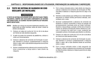 CAPÍTULO 2 - RESPONSABILIDADES DO UTILIZADOR, PREPARAÇÃO DA MÁQUINA E INSPECÇÃO
3122365 – Plataforma elevatória JLG – 2-11
2.3 TESTE DO SISTEMA DE BLOQUEIO DO EIXO
OSCILANTE (SE INSTALADO)
CONSTATAR
O TESTE DO SISTEMA DE BLOQUEIO DEVE SER EFECTUADO TRIMES-
TRALMENTE, SEMPRE QUE QUALQUER COMPONENTE DO SISTEMA
FOR SUBSTITUÍDO, OU QUANDO HOUVER SUSPEITAS DE FUNCIONA-
MENTO DEFEITUOSO.
NOTA: Verificar se a lança se encontra totalmente retraída e cen-
trada entre as rodas motrizes, antes de iniciar o teste do
cilindro de bloqueio.
1. Colocar um calço em cunha de 15,2 cm (6 in) de altura
em frente da roda dianteira esquerda.
2. A partir do posto de comando da plataforma, colocar o
motor em funcionamento.
3. Colocar a alavanca de comando da Condução na posi-
ção dianteira e conduzir cuidadosamente a máquina
sobre o calço, até a roda dianteira esquerda se encontrar
sobre o calço.
4. Activar cuidadosamente a alavanca de comando da Gira-
tória e posicionar a lança sobre o lado direito da
máquina.
5. Com a lança colocada sobre o lado direito da máquina,
colocar a alavanca de comando da Condução em Mar-
cha-atrás e deslocar a máquina para fora do calço e da
rampa.
6. Solicitar a outra pessoa que verifique se a roda dianteira
esquerda ou traseira direita permanece elevada, sem
contacto com o solo.
7. Accionar cuidadosamente a alavanca de comando da
Giratória e colocar novamente a lança na posição de
armazenamento (centrada entre as rodas motrizes).
Quando a lança atinge a posição central (de armazena-
mento) os cilindros de bloqueio devem libertar-se e per-
mitir o contacto da roda com o solo, podendo ser
necessário activar a Condução para libertar os cilindros.
8. Colocar um calço em cunha de 15,2 cm (6 in) de altura
em frente da roda dianteira direita.
9. Colocar a alavanca de comando da Condução na posi-
ção dianteira e conduzir cuidadosamente a máquina
sobre o calço, até a roda dianteira direita se encontrar
sobre o calço.
10. Com a lança colocada sobre o lado esquerdo da
máquina, colocar a alavanca de comando da Condução
em Marcha-atrás e deslocar a máquina para fora do calço
e da rampa.
 