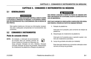 CAPÍTULO 3 - COMANDOS E INSTRUMENTOS DA MÁQUINA
3122365 – Plataforma elevatória JLG – 3-1
CAPÍTULO 3. COMANDOS E INSTRUMENTOS DA MÁQUINA
3.1 GENERALIDADES
CONSTATAR
O FABRICANTE NÃO POSSUI QUALQUER CONTROLO DIRECTO SOBRE
A UTILIZAÇÃO E OPERAÇÃO DA MÁQUINA. O UTILIZADOR E OPERA-
DOR SÃO RESPONSÁVEIS PELA CONFORMIDADE COM AS REGRAS DE
BOA PRÁTICA.
Este capítulo destina-se a fornecer as informações necessá-
rias para a adequada compreensão do funcionamento dos
comandos.
3.2 COMANDOS E INSTRUMENTOS
Posto de comando inferior
NOTA: Se instalado, o interruptor de accionamento
de funções deve ser mantido premido de
forma a operar as funções de Telescópio da
lança principal, Elevação da torre, Giratória, Elevação
principal, Elevação da lança de guindaste, Desactivação
do nivelamento da plataforma e Rotação da plataforma.
NÃO OPERAR A MÁQUINA A PARTIR DO POSTO DE COMANDO INFE-
RIOR COM PESSOAS NA PLATAFORMA, EXCEPTO QUANDO EM SITUA-
ÇÃO DE EMERGÊNCIA.
EFECTUAR O MÁXIMO DE VERIFICAÇÕES E INSPECÇÕES PRÉ-OPERA-
ÇÃO POSSÍVEL ATRAVÉS DO POSTO DE COMANDO INFERIOR.
1. Rotação da plataforma
Interruptor de 3 posições, para comando da rotação da
plataforma.
2. Desactivação do nivelamento da plataforma
Interruptor de 3 posições para o operador ajustar o sis-
tema de nivelamento automático.
3. Lança de guindaste articulada (se instalada)
Este interruptor destina-se a comandar a elevação e abai-
xamento da lança de guindaste.
 