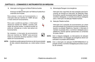 CAPÍTULO 3 - COMANDOS E INSTRUMENTOS DA MÁQUINA
3-4 – Plataforma elevatória JLG – 3122365
4. Interruptor de Arranque do Motor/Potência Auxiliar
ou
Arranque do Motor/Interruptor de Potência Auxiliar/Acci-
onamento de Funções.
Para colocar o motor em funcionamento, o
interruptor deve ser mantido em “CIMA” até que
o motor entre em funcionamento.
Para usar a potência auxiliar, o interruptor
deverá ser mantido em “BAIXO”, durante a utili-
zação da bomba auxiliar. A potência auxiliar só
pode ser utilizada se o motor não estiver em
funcionamento.
Se instalado, o interruptor de accionamento
deve ser mantido em “BAIXO” para accionar
todos os comandos da lança quando o motor
estiver em funcionamento.
NOTA: A potência auxiliar apenas funciona se não houver pressão
de óleo, estando desactivada, se o motor estiver a funcio-
nar.
5. Alimentação/Paragem de emergência
Interruptor tipo cogumelo de duas posições para forne-
cimento de energia ao Interruptor de Selecção Plata-
forma/Solo, quando na posição exterior (ligado). Quando
recolhido (desligado), a corrente encontra-se desligada
para o interruptor de selecção Plataforma/Solo.
6. Selecção Plataforma/Solo
Interruptor de 3 posições de accionamento por chave
para alimentação da consola de comando da plataforma,
quando na posição Plataforma. Quando o interruptor é
mantido na posição Solo, a corrente é desligada para a
plataforma, ficando apenas operacionais os comandos
do posto inferior.
NOTA: Com a máquina desligada, os interruptores de selecção
Plataforma/Solo e de Paragem de emergência devem ser
colocados na posição DESLIGADO.
NOTA: Com o interruptor de selecção PLATAFORMA/SOLO na
posição central, a corrente é desligada para ambos os pos-
tos de comando.
 