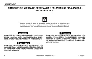 INTRODUÇÃO
b – Plataforma Elevatória JLG – 3122365
SÍMBOLOS DE ALERTA DE SEGURANÇA E PALAVRAS DE SINALIZAÇÃO
DE SEGURANÇA
INDICAÇÃO DE UMA SITUAÇÃO PERIGOSA IMINENTE. CASO NÃO SEJA
EVITADA, PROVOCARÁ LESÕES CORPORAIS GRAVES OU MESMO A
MORTE. ESTE AUTOCOLANTE APRESENTA UM FUNDO VERMELHO.
INDICAÇÃO DE UMA SITUAÇÃO POTENCIALMENTE PERIGOSA. CASO
NÃO SEJA EVITADA, PODERÁ PROVOCAR LESÕES CORPORAIS GRA-
VES OU MESMO A MORTE. ESTE AUTOCOLANTE APRESENTA UM
FUNDO DE COR LARANJA.
INDICAÇÃO DE UMA SITUAÇÃO POTENCIALMENTE PERIGOSA. CASO
NÃO SEJA EVITADA, PODERÁ PROVOCAR LESÕES CORPORAIS
MODERADAS OU LIGEIRAS. ESTE AUTOCOLANTE PODE AINDA ALER-
TAR PARA PRÁTICAS PERIGOSAS. ESTE AUTOCOLANTE APRESENTA
UM FUNDO AMARELO.
Este é o Símbolo de Alerta de Segurança. Destina-se a alertar os utilizadores para
o risco potencial de lesões corporais. Respeitar todas as mensagens de segurança
identificadas por este símbolo, com vista a evitar as lesões corporais ou a morte.
 