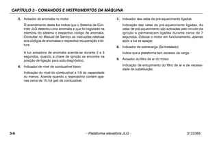 CAPÍTULO 3 - COMANDOS E INSTRUMENTOS DA MÁQUINA
3-6 – Plataforma elevatória JLG – 3122365
5. Avisador de anomalia no motor
O acendimento desta luz indica que o Sistema de Con-
trolo JLG detectou uma anomalia e que foi registado na
memória do sistema o respectivo código de anomalia.
Consultar no Manual de Serviço as instruções relativas
aos códigos de anomalias e respectiva recuperação e lei-
tura.
A luz avisadora de anomalia acende-se durante 2 a 3
segundos, quando a chave de ignição se encontra na
posição de ligação para auto-diagnóstico.
6. Indicador de nível de combustível baixo
Indicação do nível do combustível a 1/8 da capacidade
ou menos. Acende quando o reservatório contém ape-
nas cerca de 15 l (4 gal) de combustível.
7. Indicador das velas de pré-aquecimento ligadas
Indicação das velas de pré-aquecimento ligadas. As
velas de pré-aquecimento são activadas pelo circuito da
ignição e permanecem ligadas durante cerca de 7
segundos. Colocar o motor em funcionamento, apenas
após a luz se apagar.
8. Indicador de sobrecarga (Se Instalado)
Indica que a plataforma tem excesso de carga.
9. Avisador do filtro de ar do motor
Indicação de entupimento do filtro de ar e de necessi-
dade de substituição.
 