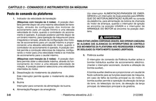 CAPÍTULO 3 - COMANDOS E INSTRUMENTOS DA MÁQUINA
3-8 – Plataforma elevatória JLG – 3122365
Posto de comando da plataforma
1. Indicador da velocidade de translação
(Máquinas com tracção às 4 rodas) - A posição dian-
teira permite dispor de uma máxima velocidade de trans-
lação, através da configuração dos motores de
accionamento para um caudal mínimo e uma elevada
velocidade do motor, quando o controlador do acciona-
mento é operado. A posição posterior permite dispor de
um binário máximo, para operação da máquina em pisos
irregulares e rampas, através da configuração dos moto-
res de accionamento para um caudal máximo e propor-
cionando uma elevada velocidade do motor, quando o
controlador do accionamento é operado. A posição cen-
tral permite a condução silenciosa da máquina, configu-
rando o motor para uma velocidade média e os motores
de accionamento para o caudal máximo.
(Máquinas com tracção às 2 rodas) - A posição dian-
teira permite obter a velocidade máxima, através do fun-
cionamento do motor a uma elevada velocidade de
rotação. A posição posterior selecciona uma velocidade
intermédia do motor.
2. Desactivação do nivelamento da plataforma
Este interruptor permite ajustar o nivelamento da plata-
forma.
3. Buzina
Interruptor para comando da alimentação da buzina.
4. Alimentação/Paragem de emergência
Um interruptor ALIMENTAÇÃO/PARAGEM DE EMER-
GÊNCIA e um interruptor de duas posições para ARRAN-
QUE DO MOTOR/ALIMENTAÇÃO AUXILIAR na consola
da plataforma, para alimentação da bobina de chamada
do motor de arranque, quando o interruptor de ignição
se encontra na posição LIGADA e o interruptor de
ARRANQUE DO MOTOR se encontra na posição dian-
teira.
PARA EVITAR LESÕES CORPORAIS GRAVES, NÃO OPERAR A MÁQUINA
SE ALGUMAS DAS ALAVANCAS OU INTERRUPTORES DE CONTROLO
DOS MOVIMENTOS DA PLATAFORMA NÃO REGRESSAREM À POSIÇÃO
DE DESLIGADO OU PONTO-MORTO QUANDO LIBERTADOS.
5. Potência auxiliar
O interruptor de comando da Potência Auxiliar activa a
bomba hidráulica auxiliar de accionamento eléctrico.
(manter o interruptor accionado, durante a utilização da
bomba auxiliar).
A bomba auxiliar destina-se a proporcionar um caudal de
fluido suficiente para as funções essenciais da máquina,
em caso de falha da bomba principal ou do motor. A
bomba auxiliar permite a operação da elevação da lança
de torre, do telescópio da torre, da elevação da lança
principal, do telescópio principal e da giratória.
 