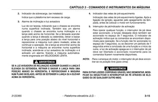 CAPÍTULO 3 - COMANDOS E INSTRUMENTOS DA MÁQUINA
3122365 – Plataforma elevatória JLG – 3-15
2. Indicador de sobrecarga. (se instalado)
Indica que a plataforma tem excesso de carga.
3. Alarme de inclinação e luz avisadora
Luz de cor laranja, indicando que o chassis se encontra
numa superfície inclinada. Também soa um alarme
quando o chassis se encontra numa inclinação e a
lança está acima da horizontal. Se a lâmpada acender
quando a lança é elevada ou estendida, retrair e baixar
a lança para uma posição abaixo do nível horizontal e
reposicionar a máquina num plano nivelado, antes de
continuar a operação. Se a lança se encontrar acima da
horizontal e a máquina se encontrar numa superfície
inclinada, acende-se a luz avisadora de inclinação e é
activado um alarme, ficando a máquina automatica-
mente engrenada em VELOCIDADE LENTA.
SE A LUZ AVISADORA DE INCLINAÇÃO ACENDER QUANDO A LANÇA É
ELEVADA OU ESTENDIDA, RETRAIR E BAIXAR A LANÇA PARA UMA
POSIÇÃO ABAIXO DA HORIZONTAL E REPOSICIONAR A MÁQUINA
NUM PLANO NIVELADO, ANTES DE ESTENDER A LANÇA OU A ELEVAR
ACIMA DA HORIZONTAL.
4. Indicador das velas de pré-aquecimento
Indicação das velas de pré-aquecimento ligadas. Após a
ligação da ignição, aguardar pelo apagamento da lâm-
pada, antes de colocar o motor em funcionamento.
5. Interruptor de pé/indicador de activação
Para operar qualquer função, o interruptor de pé deve
estar accionado; a função desejada deve também ser
accionada no espaço de 7 segundos. O indicador de
activação indica que os comandos se encontram dispo-
níveis para operação. Se a função não for accionada no
espaço de 7 segundos, ou se decorrer um período de 7
segundos entre a conclusão de uma função e o início da
outra, a luz de activação apaga-se e o interruptor de pé
deve ser libertado e accionado novamente para os
comandos ficarem novamente disponíveis.
NOTA: Para o arranque do motor, o interruptor de pé deve encon-
trar-se na posição livre (para cima).
PARA EVITAR LESÕES CORPORAIS GRAVES, NÃO DESMONTAR, MODI-
FICAR OU DESACTIVAR O INTERRUPTOR DE PÉ ATRAVÉS DE BLO-
QUEIO OU DE QUALQUER OUTRO MEIO.
 