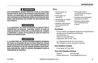INTRODUÇÃO
3122365 – Plataforma Elevatória JLG – c
ESTE EQUIPAMENTO DEVERÁ RESPEITAR TODAS AS INDICAÇÕES
DOS BOLETINS DE SERVIÇO RELACIONADOS COM SEGURANÇA. CON-
TACTAR A JLG INDUSTRIES, INC. OU O SEU REPRESENTANTE LOCAL
PARA OBTENÇÃO DE INFORMAÇÕES SOBRE OS BOLETINS RELACIO-
NADOS COM SEGURANÇA QUE POSSAM TER SIDO EMITIDOS PARA
ESTE PRODUTO.
CONSTATAR
A JLG INDUSTRIES, INC. ENVIA OS BOLETINS DE SERVIÇO PARA O
PROPRIETÁRIO DA MÁQUINA, CONFORME CONSTA DA BASE DE
DADOS DE REGISTOS. CONTACTAR A JLG INDUSTRIES, INC., DE MODO
A ASSEGURAR A DEVIDA ACTUALIZAÇÃO DA BASE DE DADOS DO
REGISTO DE PROPRIETÁRIOS.
CONSTATAR
A JLG INDUSTRIES, INC. DEVERÁ SER IMEDIATAMENTE INFORMADA
EM TODAS AS SITUAÇÕES EM QUE OS SEUS PRODUTOS TENHAM
ESTADO ENVOLVIDOS EM ACIDENTES COM LESÕES CORPORAIS OU
MORTE DE PESSOAS OU EM QUE TENHAM OCORRIDO DANOS MATE-
RIAIS SUBSTANCIAIS, QUER NO PRÓPRIO EQUIPAMENTO QUER NA
PROPRIEDADE DE TERCEIROS.
Contactar:
Product Safety and Reliability Department (Departamento
de Segurança e Fiabilidade de Produtos)
JLG Industries, Inc.
13224 Fountainhead Plaza
Hagerstown, MD 21742 EUA
ou o Representante da JLG mais próximo
(Ver moradas no verso da capa do manual)
Nos Estados Unidos:
Linha Verde: 877-554-7233
Fora dos Estados Unidos:
Telefone: 240-420-2661
Correio electrónico: ProductSafety@JLG.com
Para:
• Comunicação de
acidentes
• Publicações de
segurança
• Actualização do registo
do proprietário
• Questões relacionadas
com a segurança do
produto
• Informação sobre o
cumprimento de normas e
regulamentos
• Questões sobre aplicações
especiais do produto
• Questões relacionadas
com modificações ao
produto
 