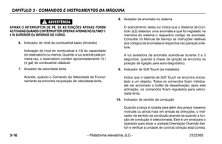 CAPÍTULO 3 - COMANDOS E INSTRUMENTOS DA MÁQUINA
3-16 – Plataforma elevatória JLG – 3122365
AFINAR O INTERRUPTOR DE PÉ, SE AS FUNÇÕES APENAS FOREM
ACTIVADAS QUANDO O INTERRUPTOR OPERAR APENAS NO ÚLTIMO 1/
4 IN SUPERIOR OU INFERIOR DO CURSO.
6. Indicador de nível de combustível baixo (Amarelo)
Indicação do nível do combustível a 1/8 da capacidade
do reservatório ou menos. Quando a luz acende pela pri-
meira vez, o reservatório contém aproximadamente 15 l
(4 gal) de combustível utilizável.
7. Avisador de velocidade lenta
Acende, quando o Comando da Velocidade de Funcio-
namento se encontra na posição de velocidade lenta.
8. Avisador de anomalia no sistema
O acendimento desta luz indica que o Sistema de Con-
trolo JLG detectou uma anomalia e que foi registado na
memória do sistema o respectivo código de anomalia.
Consultar no Manual de Serviço as instruções relativas
aos códigos de anomalias e respectiva recuperação e lei-
tura.
A luz avisadora de anomalia acende-se durante 2 a 3
segundos, quando a chave de ignição se encontra na
posição de ligação para auto-diagnóstico.
9. Indicador de Soft Touch (se instalado)
Indica que o batente de Soft Touch se encontra encos-
tado a um objecto. Todos os comandos ficam inibidos,
até ser accionado o botão de desactivação; após esta
activação, os comandos ficam regulados para veloci-
dade lenta.
10. Indicador de sentido de condução
Quando a lança é rodada para além dos pneus traseiros
motrizes ou ainda mais em ambas as direcções, o indi-
cador de sentido de condução acende-se quando a fun-
ção de condução é seleccionada. Este é um sinal para o
operador para ativar a unidade Orientação Override Swi-
tch e verificar a unidade de controlo direção está correta.
 