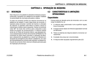 CAPÍTULO 4 - OPERAÇÃO DA MÁQUINA
3122365 – Plataforma elevatória JLG – 4-1
CAPÍTULO 4. OPERAÇÃO DA MÁQUINA
4.1 DESCRIÇÃO
Esta máquina é uma plataforma elevatória hidráulica autopro-
pulsionada, equipada com plataforma de trabalho instalada
na extremidade de uma lança articulada e rotativa.
O posto de comando primário da máquina encontra-se na
plataforma de trabalho. A partir deste posto de comando, o
operador pode comandar o sentido da marcha e a direcção
da máquina. O operador pode elevar ou baixar a lança ou
rodá-la para a direita e para a esquerda. A lança normal pode
rodar 357° de modo não contínuo para a esquerda e para
direita da posição de armazenamento. A máquina dispõe
ainda de um Posto de Comando Inferior, cuja operação pro-
voca a desactivação do Posto de Comando da Plataforma. Os
comandos do posto inferior permitem a operação da eleva-
ção e abaixamento da plataforma e devem ser utilizados em
situações de emergência para descer a plataforma, em caso
de impossibilidade de comando pelo operador na plataforma.
O posto de comando inferior deve ser utilizado para execução
da inspecção pré-arranque.
4.2 CARACTERÍSTICAS E LIMITAÇÕES
OPERACIONAIS
Capacidades
A lança pode ser elevada acima da horizontal, com ou sem
carga na plataforma, se:
1. A máquina estar posicionada numa superfície regular,
firme e horizontal.
2. A carga se situar abaixo do limite de capacidade nominal
do fabricante.
3. Todos os sistemas da máquina estarem a funcionar cor-
rectamente.
4. A pressão dos pneus ser a recomendada.
5. A máquina estar equipada originalmente pela JLG.
 