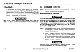 CAPÍTULO 4 - OPERAÇÃO DA MÁQUINA
4-2 – Plataforma elevatória JLG – 3122365
Estabilidade
A estabilidade da máquina baseia-se em duas condições,
designadas estabilidade FRONTAL e POSTERIOR. A posição
de estabilidade FRONTAL mínima da máquina é indicada em
Figura 4-1 e a sua posição de estabilidade POSTERIOR
mínima é apresentada em Figura 4-2.
PARA EVITAR A QUEDA DIANTEIRA OU POSTERIOR, NÃO SOBRECAR-
REGAR A MÁQUINA OU OPERÁ-LA SOBRE PISOS NÃO HORIZONTAIS.
4.3 OPERAÇÃO DO MOTOR
NOTA: O arranque inicial do motor deve ser efectuado a partir do
Posto de Comando Inferior (de solo).
Procedimento de arranque
EM CASO DE FALHA DE ARRANQUE IMEDIATO, NÃO ACCIONAR O
MOTOR DE ARRANQUE DURANTE UM PERÍODO DE TEMPO PROLON-
GADO. EM CASO DE FALHA REPETIDA DE ARRANQUE, DEIXAR ARRE-
FECER O MOTOR DE ARRANQUE DURANTE 2 A 3 MINUTOS. SE O
MOTOR FALHAR APÓS DIVERSAS TENTATIVAS, CONSULTAR O MANUAL
DE MANUTENÇÃO DO MOTOR.
NOTA: Apenas para motores Diesel: Após a ligação da ignição,
aguardar que a lâmpada se apague, antes de colocar o
motor em funcionamento.
1. Rodar a chave do interruptor de SELECÇÃO para a posi-
ção inferior (SOLO). Colocar o interruptor de ALIMENTA-
ÇÃO/PARAGEM DE EMERGÊNCIA na posição LIGADO
e, depois, premir o interruptor ARRANQUE DO MOTOR,
até este começar a funcionar.
DEIXAR O MOTOR AQUECER DURANTE ALGUNS MINUTOS A BAIXA
VELOCIDADE, ANTES DE APLICAR QUALQUER CARGA.
 