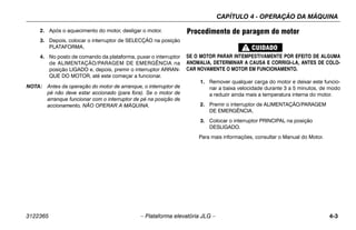 CAPÍTULO 4 - OPERAÇÃO DA MÁQUINA
3122365 – Plataforma elevatória JLG – 4-3
2. Após o aquecimento do motor, desligar o motor.
3. Depois, colocar o interruptor de SELECÇÃO na posição
PLATAFORMA.
4. No posto de comando da plataforma, puxar o interruptor
de ALIMENTAÇÃO/PARAGEM DE EMERGÊNCIA na
posição LIGADO e, depois, premir o interruptor ARRAN-
QUE DO MOTOR, até este começar a funcionar.
NOTA: Antes da operação do motor de arranque, o interruptor de
pé não deve estar accionado (para fora). Se o motor de
arranque funcionar com o interruptor de pé na posição de
accionamento, NÃO OPERAR A MÁQUINA.
Procedimento de paragem do motor
SE O MOTOR PARAR INTEMPESTIVAMENTE POR EFEITO DE ALGUMA
ANOMALIA, DETERMINAR A CAUSA E CORRIGI-LA, ANTES DE COLO-
CAR NOVAMENTE O MOTOR EM FUNCIONAMENTO.
1. Remover qualquer carga do motor e deixar este funcio-
nar a baixa velocidade durante 3 a 5 minutos, de modo
a reduzir ainda mais a temperatura interna do motor.
2. Premir o interruptor de ALIMENTAÇÃO/PARAGEM
DE EMERGÊNCIA.
3. Colocar o interruptor PRINCIPAL na posição
DESLIGADO.
Para mais informações, consultar o Manual do Motor.
 
