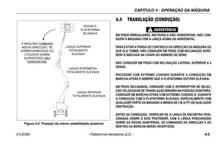 CAPÍTULO 4 - OPERAÇÃO DA MÁQUINA
3122365 – Plataforma elevatória JLG – 4-5
.
4.4 TRANSLAÇÃO (CONDUÇÃO)
EM PISOS IRREGULARES, INSTÁVEIS E NÃO HORIZONTAIS, NÃO CON-
DUZIR A MÁQUINA COM A LANÇA ACIMA DA HORIZONTAL.
PARA EVITAR A PERDA DO CONTROLO DA DIRECÇÃO DA MÁQUINA OU
QUE ELA TOMBE, NÃO CONDUZIR EM PISOS COM INCLINAÇÃO SUPE-
RIOR À INDICADA NA CHAPA DO NÚMERO DE SÉRIE.
NÃO CONDUZIR EM PISOS COM INCLINAÇÃO LATERAL SUPERIOR A 5
GRAUS.
PROCEDER COM EXTREMO CUIDADO DURANTE A CONDUÇÃO EM
MARCHA-ATRÁS E SEMPRE QUE A PLATAFORMA ESTIVER ELEVADA.
EM PISOS INCLINADOS, CONDUZIR COM O INTERRUPTOR DE SELEC-
ÇÃO VELOCIDADE DE TRANSLAÇÃO/BINÁRIO NA POSIÇÃO DIANTEIRA.
CONDUZIR EM MARCHA-ATRÁS COM EXTREMO CUIDADO E, DURANTE
A CONDUÇÃO COM A PLATAFORMA ELEVADA, ESPECIALMENTE COM
QUALQUER PARTE DA MÁQUINA A MENOS DE 2 M (6 FT) DE QUALQUER
OBSTRUÇÃO.
ANTES DA CONDUÇÃO, VERIFICAR SE A LANÇA SE ENCONTRA POSI-
CIONADA SOBRE O EIXO POSTERIOR. COM A LANÇA POSICIONADA
SOBRE AS RODAS DIANTEIRAS, OS COMANDOS DA DIRECÇÃO E DO
SENTIDO DA MARCHA SERÃO INVERTIDOS.
Figura 4-2. Posição da menor estabilidade posterior
RODAR A
PLATAFORMA
90 GRAUS
LANÇA SUPERIOR
TOTALMENTE
ELEVADA
LANÇA INTERMÉDIA
TOTALMENTE ELEVADA
LANÇA INFERIOR
TOTALMENTE ELEVADA
A MÁQUINA TOMBARÁ
NESTA DIRECÇÃO, SE
SOBRECARREGADA OU
UTILIZADA SOBRE
SUPERFÍCIES NÃO
HORIZONTAIS.
 