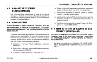 CAPÍTULO 4 - OPERAÇÃO DA MÁQUINA
3122365 – Plataforma elevatória JLG – 4-9
4.8 COMANDO DA VELOCIDADE
DE FUNCIONAMENTO
Este comando afecta a velocidade de todas as funções da
lança para a direita do comando e de Rotação da plataforma.
Quando na posição esquerda máxima, o accionamento é
colocado na velocidade lenta.
4.9 BOMBA AUXILIAR
QUANDO A OPERAÇÃO É EFECTUADA COM A POTÊNCIA AUXILIAR,
NÃO OPERAR MAIS DE UMA FUNÇÃO DE CADA VEZ. A OPERAÇÃO
SIMULTÂNEA DOS COMANDOS PODE SOBRECARREGAR O MOTOR DA
BOMBA AUXILIAR.
A principal função da potência auxiliar é permitir a descida da
plataforma, em caso de falha da fonte de potência primária.
Determinar a causa da falha da potência primária e corrigir a
anomalia através de um técnico de manutenção certificado
pela JLG. Operar conforme indicado a seguir:
1. Posicionar o interruptor Plataforma/Solo para a posição
Plataforma.
2. Posicionar o interruptor Alimentação/Paragem de Emer-
gência na posição LIGADO.
3. Accionar e manter accionado o interruptor de pé.
4. Operar o interruptor, alavanca ou controlador apropriado
para a função desejada, mantendo-o nessa posição.
5. Posicionar o interruptor da Potência Auxiliar na posição
LIGADO e mantê-lo nessa posição.
6. Libertar o interruptor da Potência Auxiliar, o interruptor de
comando, alavanca ou controlador seleccionado e o
interruptor de pé.
7. Posicionar o interruptor Alimentação/Paragem de Emer-
gência na posição DESLIGADO.
4.10 TESTE DO SISTEMA DE BLOQUEIO DO EIXO
OSCILANTE (SE INSTALADO)
O TESTE DO SISTEMA DE BLOQUEIO DEVE SER EFECTUADO TRIMES-
TRALMENTE, SEMPRE QUE QUALQUER COMPONENTE DO SISTEMA
FOR SUBSTITUÍDO, OU QUANDO HOUVER SUSPEITAS DE FUNCIONA-
MENTO DEFEITUOSO.
Consultar o procedimento em Capítulo 2.3, TESTE DO SIS-
TEMA DE BLOQUEIO DO EIXO OSCILANTE (SE INSTA-
LADO).
 