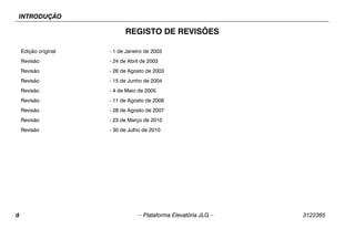 INTRODUÇÃO
d – Plataforma Elevatória JLG – 3122365
REGISTO DE REVISÕES
Edição original - 1 de Janeiro de 2003
Revisão - 24 de Abril de 2003
Revisão - 26 de Agosto de 2003
Revisão - 15 de Junho de 2004
Revisão - 4 de Maio de 2005
Revisão - 11 de Agosto de 2006
Revisão - 28 de Agosto de 2007
Revisão - 23 de Março de 2010
Revisão - 30 de Julho de 2010
 