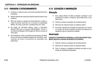 CAPÍTULO 4 - OPERAÇÃO DA MÁQUINA
4-10 – Plataforma elevatória JLG – 3122365
4.11 PARAGEM E ESTACIONAMENTO
1. Conduzir a máquina para uma área razoavelmente bem
protegida.
2. Retrair totalmente a lança principal e baixá-la sobre o eixo
posterior.
3. Remover todas as cargas de funcionamento e deixar o
motor funcionar cerca de 3 a 5 minutos na velocidade
BAIXA, de modo a permitir o arrefecimento do motor.
4. No Posto de Comando Inferior, rodar o interruptor
SELECTOR para a posição DESLIGADO. Premir o
comando de Paragem de Emergência. Retirar a chave do
interruptor.
5. Se necessário, cobrir a consola dos Comandos da Plata-
forma, de modo a proteger as placas de instruções, auto-
colantes de aviso e comandos de operação dos
elementos.
4.12 ELEVAÇÃO E AMARRAÇÃO
Elevação
1. Se a chapa estiver em falta ou ilegível, contactar a JLG
Industries ou pesar a máquina, para determinar o seu
Peso bruto.
2. Colocar a lança na posição de armazenamento.
3. Remover da máquina todos os objectos soltos.
4. Controlar e ajustar as condições de operação com cabos
ou cordas, de modo a impedir os danos na máquina e a
assegurar que se mantenha nivelada.
Amarração
DURANTE O TRANSPORTE DA MÁQUINA, A LANÇA DEVE ESTAR TOTAL-
MENTE DESCIDA E APOIADA NO RESPECTIVO SUPORTE.
1. Colocar a lança na posição de armazenamento.
2. Remover da máquina todos os objectos soltos.
3. Fixar o chassis e a plataforma através de cabos ou cor-
rentes de resistência adequada.
 