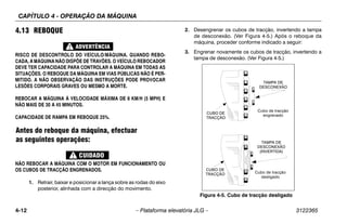 CAPÍTULO 4 - OPERAÇÃO DA MÁQUINA
4-12 – Plataforma elevatória JLG – 3122365
4.13 REBOQUE
RISCO DE DESCONTROLO DO VEÍCULO/MÁQUINA. QUANDO REBO-
CADA, A MÁQUINA NÃO DISPÕE DE TRAVÕES. O VEÍCULO REBOCADOR
DEVE TER CAPACIDADE PARA CONTROLAR A MÁQUINA EM TODAS AS
SITUAÇÕES. O REBOQUE DA MÁQUINA EM VIAS PÚBLICAS NÃO É PER-
MITIDO. A NÃO OBSERVAÇÃO DAS INSTRUÇÕES PODE PROVOCAR
LESÕES CORPORAIS GRAVES OU MESMO A MORTE.
REBOCAR A MÁQUINA À VELOCIDADE MÁXIMA DE 8 KM/H (5 MPH) E
NÃO MAIS DE 30 A 45 MINUTOS.
CAPACIDADE DE RAMPA EM REBOQUE 25%.
Antes do reboque da máquina, efectuar
as seguintes operações:
NÃO REBOCAR A MÁQUINA COM O MOTOR EM FUNCIONAMENTO OU
OS CUBOS DE TRACÇÃO ENGRENADOS.
1. Retrair, baixar e posicionar a lança sobre as rodas do eixo
posterior, alinhada com a direcção do movimento.
2. Desengrenar os cubos de tracção, invertendo a tampa
de desconexão. (Ver Figura 4-5.) Após o reboque da
máquina, proceder conforme indicado a seguir:
3. Engrenar novamente os cubos de tracção, invertendo a
tampa de desconexão. (Ver Figura 4-5.)
Figura 4-5. Cubo de tracção desligado
Cubo de tracção
engrenado
Cubo de tracção
desligado
CUBO DE
TRACÇÃO
CUBO DE
TRACÇÃO
TAMPA DE
DESCONEXÃO
TAMPA DE
DESCONEXÃO
(INVERTIDA)
 