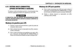 CAPÍTULO 4 - OPERAÇÃO DA MÁQUINA
3122365 – Plataforma elevatória JLG – 4-13
4.14 SISTEMA MULTI-COMBUSTÍVEL
(APENAS EM MOTORES A GASOLINA)
O sistema multi-combustível permite o funcionamento dos
motores a gasolina normais com gasolina ou com LPG.
O COMBUSTÍVEL PODE SER MUDADO, SEM NECESSIDADE DE PARAR
O MOTOR. PROCEDER SEMPRE COM MUITO CUIDADO E OBSERVAR AS
INSTRUÇÕES SEGUINTES:
Mudança de gasolina para LPG
1. Colocar o motor em funcionamento, a partir do posto de
comando inferior (solo).
2. Abrir a válvula manual no reservatório de LPG, rodando-
a para a esquerda.
3. Com o motor a funcionar com gasolina e em vazio, colo-
car o interruptor de SELECÇÃO DE COMBUSTÍVEL no
Posto de Comando da Plataforma para a posição LPG.
Mudança de LPG para gasolina
4. Com o motor a funcionar com LPG e em vazio, colocar o
interruptor de SELECÇÃO DE COMBUSTÍVEL no Posto
de Comando da Plataforma para a posição GASOLINA.
5. Fechar a válvula manual no reservatório de LPG,
rodando-a para a direita.
 