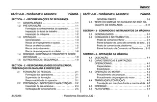ÍNDICE
3122365 – Plataforma Elevatória JLG – i
CAPÍTULO – PARÁGRAFO, ASSUNTO PÁGINA CAPÍTULO – PARÁGRAFO, ASSUNTO PÁGINA
SECTION - 1 - RECOMENDAÇÕES DE SEGURANÇA
1.1 GENERALIDADES . . . . . . . . . . . . . . . . . . . . . . . . . .1-1
1.2 PRÉ-OPERAÇÃO . . . . . . . . . . . . . . . . . . . . . . . . . . .1-1
Formação e conhecimentos do operador . . . . . 1-1
Inspecção do local de trabalho . . . . . . . . . . . . . 1-2
Inspecção da máquina. . . . . . . . . . . . . . . . . . . . 1-2
1.3 OPERAÇÃO . . . . . . . . . . . . . . . . . . . . . . . . . . . . . . .1-3
Generalidades . . . . . . . . . . . . . . . . . . . . . . . . . . 1-3
Riscos de tropeçamento e queda . . . . . . . . . . . 1-4
Riscos de electrocussão . . . . . . . . . . . . . . . . . . 1-5
Riscos de tombamento . . . . . . . . . . . . . . . . . . . 1-7
Riscos de esmagamento e colisão . . . . . . . . . . 1-8
1.4 REBOQUE, SUSPENSÃO E TRANSPORTE SOBRE
UM VEÍCULO . . . . . . . . . . . . . . . . . . . . . . . . . . . . . .1-9
1.5 OUTROS RISCOS / SEGURANÇA. . . . . . . . . . . . . .1-9
SECTION - 2 - RESPONSABILIDADES DO UTILIZADOR,
PREPARAÇÃO DA MÁQUINA E INSPECÇÃO
2.1 FORMAÇÃO DO PESSOAL . . . . . . . . . . . . . . . . . . .2-1
Formação dos operadores. . . . . . . . . . . . . . . . . 2-1
Supervisão da formação . . . . . . . . . . . . . . . . . . 2-1
Responsabilidade do operador . . . . . . . . . . . . . 2-1
2.2 PREPARAÇÃO, INSPECÇÃO E MANUTENÇÃO . . .2-2
Inspecção de pré-arranque . . . . . . . . . . . . . . . . 2-4
Verificação de funcionamento . . . . . . . . . . . . . . 2-5
GENERALIDADES . . . . . . . . . . . . . . . . . . . . . . . . 2-9
2.3 TESTE DO SISTEMA DE BLOQUEIO DO EIXO OS-
CILANTE (SE INSTALADO). . . . . . . . . . . . . . . . . . 2-11
SECTION - 3 - COMANDOS E INSTRUMENTOS DA MÁQUINA
3.1 GENERALIDADES. . . . . . . . . . . . . . . . . . . . . . . . . . 3-1
3.2 COMANDOS E INSTRUMENTOS. . . . . . . . . . . . . . 3-1
Posto de comando inferior . . . . . . . . . . . . . . . . . 3-1
Painel avisador do posto de comando de solo . 3-5
Posto de comando da plataforma . . . . . . . . . . . 3-8
Painel Indicador de Comando na Plataforma. . 3-12
SECTION - 4 - OPERAÇÃO DA MÁQUINA
4.1 DESCRIÇÃO . . . . . . . . . . . . . . . . . . . . . . . . . . . . . . 4-1
4.2 CARACTERÍSTICAS E LIMITAÇÕES
OPERACIONAIS . . . . . . . . . . . . . . . . . . . . . . . . . . . 4-1
Capacidades . . . . . . . . . . . . . . . . . . . . . . . . . . . . 4-1
Estabilidade. . . . . . . . . . . . . . . . . . . . . . . . . . . . . 4-2
4.3 OPERAÇÃO DO MOTOR . . . . . . . . . . . . . . . . . . . . 4-2
Procedimento de arranque . . . . . . . . . . . . . . . . . 4-2
Procedimento de paragem do motor . . . . . . . . . 4-3
4.4 TRANSLAÇÃO (CONDUÇÃO) . . . . . . . . . . . . . . . . 4-5
Translação em marcha à frente e marcha-atrás. 4-7
4.5 DIRECÇÃO . . . . . . . . . . . . . . . . . . . . . . . . . . . . . . . 4-7
4.6 PLATAFORMA. . . . . . . . . . . . . . . . . . . . . . . . . . . . . 4-7
 