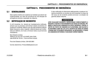 CAPÍTULO 5 - PROCEDIMENTOS DE EMERGÊNCIA
3122365 – Plataforma elevatória JLG – 5-1
CAPÍTULO 5. PROCEDIMENTOS DE EMERGÊNCIA
5.1 GENERALIDADES
Este capítulo destina-se a explicar as medidas que devem ser
implementadas, em caso de ocorrência de uma situação de
emergência durante a operação da máquina.
5.2 NOTIFICAÇÃO DE INCIDENTES
A JLG Industries, Inc. deverá ser imediatamente notificada,
sempre que os produtos JLG tenham estado envolvidos em
quaisquer incidentes. Mesmo que não seja evidente qualquer
lesão corporal ou dano material, a fábrica deverá ser contac-
tada por telefone, de modo a fornecer todos os pormenores
necessários.
Nos Estados Unidos:
Telefone da JLG: 877-JLG-SAFE (554-7233)
(das 08:00 às 16:45 h., hora de Nova Iorque)
Fora dos Estados Unidos: 240-420-2661
Correio electrónico: ProductSafety@JLG.com
A não notificação do fabricante relativamente a qualquer inci-
dente envolvendo um produto da JLG Industries no prazo de
48 horas de tal incidente poderá provocar a anulação da
garantia dessa máquina.
CONSTATAR
APÓS QUALQUER INCIDENTE, INSPECCIONAR COMPLETAMENTE A
MÁQUINA E TESTAR O FUNCIONAMENTO DE TODAS AS FUNÇÕES, PRI-
MEIRO A PARTIR DOS COMANDOS DO POSTO INFERIOR E, DEPOIS, A
PARTIR DO POSTO DE COMANDO DA PLATAFORMA. NÃO ELEVAR A
PLATAFORMA A MAIS DE 3 M (10 FT), EXCEPTO SE TODOS OS DANOS
TIVEREM SIDO TOTALMENTE REPARADOS, SE NECESSÁRIO, E TODOS
OS COMANDOS ESTIVEREM A FUNCIONAR CORRECTAMENTE.
 