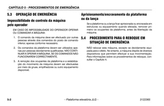CAPÍTULO 5 - PROCEDIMENTOS DE EMERGÊNCIA
5-2 – Plataforma elevatória JLG – 3122365
5.3 OPERAÇÃO DE EMERGÊNCIA
Impossibilidade de controlo da máquina
pelo operador
EM CASO DE IMPOSSIBILIDADE DO OPERADOR OPERAR
OU COMANDAR A MÁQUINA:
1. O comando da máquina deve ser efectuado por outras
pessoas através dos comandos do posto de comando
inferior, apenas conforme necessário.
2. Os comandos da plataforma devem ser utilizados ape-
nas por pessoas devidamente qualificadas. NÃO CONTI-
NUAR A OPERAR A MÁQUINA, SE OS COMANDOS NÃO
FUNCIONAREM CORRECTAMENTE.
3. A remoção dos ocupantes da plataforma e a estabiliza-
ção do movimento da máquina devem ser efectuadas
por meio de gruas, empilhadores ou outro equipamento
disponível.
Aprisionamento/encravamento da plataforma
ou da lança
Se a plataforma ou a lança ficar aprisionada ou encravada em
estruturas ou equipamento quando elevada, remover pri-
meiro os ocupantes da plataforma, antes da libertação da
máquina.
5.4 PROCEDIMENTO PARA O REBOQUE EM
SITUAÇÃO DE EMERGÊNCIA
NÃO rebocar esta máquina, excepto se devidamente equi-
pada para o efeito. No entanto, a máquina dispõe de diversos
dispositivos que permitem efectuar a sua movimentação.
Para informações sobre os procedimentos de reboque, con-
sultar o Capítulo 4.
 