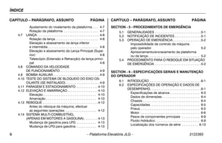 ÍNDICE
ii – Plataforma Elevatória JLG – 3122365
CAPÍTULO – PARÁGRAFO, ASSUNTO PÁGINA CAPÍTULO – PARÁGRAFO, ASSUNTO PÁGINA
Ajustamento do nivelamento da plataforma . . . 4-7
Rotação da plataforma . . . . . . . . . . . . . . . . . . . 4-7
4.7 LANÇA . . . . . . . . . . . . . . . . . . . . . . . . . . . . . . . . . . . 4-8
Rotação da lança . . . . . . . . . . . . . . . . . . . . . . . . 4-8
Elevação e abaixamento da lança inferior
e intermédia . . . . . . . . . . . . . . . . . . . . . . . . . . . . 4-8
Elevação e abaixamento da Lança Principal (Supe-
rior) 4-8
Telescópio (Extensão e Retracção) da lança princi-
pal 4-8
4.8 COMANDO DA VELOCIDADE
DE FUNCIONAMENTO . . . . . . . . . . . . . . . . . . . . . . 4-9
4.9 BOMBA AUXILIAR . . . . . . . . . . . . . . . . . . . . . . . . . . 4-9
4.10 TESTE DO SISTEMA DE BLOQUEIO DO EIXO OS-
CILANTE (SE INSTALADO) . . . . . . . . . . . . . . . . . . . 4-9
4.11 PARAGEM E ESTACIONAMENTO . . . . . . . . . . . . 4-10
4.12 ELEVAÇÃO E AMARRAÇÃO . . . . . . . . . . . . . . . . . 4-10
Elevação. . . . . . . . . . . . . . . . . . . . . . . . . . . . . . 4-10
Amarração . . . . . . . . . . . . . . . . . . . . . . . . . . . . 4-10
4.13 REBOQUE . . . . . . . . . . . . . . . . . . . . . . . . . . . . . . . 4-12
Antes do reboque da máquina, efectuar
as seguintes operações: . . . . . . . . . . . . . . . . . 4-12
4.14 SISTEMA MULTI-COMBUSTÍVEL
(APENAS EM MOTORES A GASOLINA). . . . . . . . 4-13
Mudança de gasolina para LPG . . . . . . . . . . . 4-13
Mudança de LPG para gasolina . . . . . . . . . . . 4-13
SECTION - 5 - PROCEDIMENTOS DE EMERGÊNCIA
5.1 GENERALIDADES . . . . . . . . . . . . . . . . . . . . . . . . . .5-1
5.2 NOTIFICAÇÃO DE INCIDENTES . . . . . . . . . . . . . . .5-1
5.3 OPERAÇÃO DE EMERGÊNCIA . . . . . . . . . . . . . . . .5-2
Impossibilidade de controlo da máquina
pelo operador 5-2
Aprisionamento/encravamento da plataforma
ou da lança . . . . . . . . . . . . . . . . . . . . . . . . . . . . . 5-2
5.4 PROCEDIMENTO PARA O REBOQUE EM SITUAÇÃO
DE EMERGÊNCIA . . . . . . . . . . . . . . . . . . . . . . . . . .5-2
SECTION - 6 - ESPECIFICAÇÕES GERAIS E MANUTENÇÃO
DO OPERADOR
6.1 INTRODUÇÃO . . . . . . . . . . . . . . . . . . . . . . . . . . . . .6-1
6.2 ESPECIFICAÇÕES DE OPERAÇÃO E DADOS DE
DESEMPENHO. . . . . . . . . . . . . . . . . . . . . . . . . . . . .6-1
Especificações de alcance. . . . . . . . . . . . . . . . . 6-3
Dados de dimensões . . . . . . . . . . . . . . . . . . . . . 6-4
Chassis . . . . . . . . . . . . . . . . . . . . . . . . . . . . . . . . 6-4
Capacidades. . . . . . . . . . . . . . . . . . . . . . . . . . . . 6-5
Pneus . . . . . . . . . . . . . . . . . . . . . . . . . . . . . . . . . 6-5
Motor. . . . . . . . . . . . . . . . . . . . . . . . . . . . . . . . . . 6-6
Pesos de componentes principais . . . . . . . . . . 6-9
Fluido hidráulico . . . . . . . . . . . . . . . . . . . . . . . . . 6-9
Localização dos números de série . . . . . . . . . 6-13
 