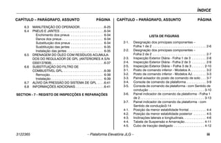 ÍNDICE
3122365 – Plataforma Elevatória JLG – iii
CAPÍTULO – PARÁGRAFO, ASSUNTO PÁGINA CAPÍTULO – PARÁGRAFO, ASSUNTO PÁGINA
6.3 MANUTENÇÃO DO OPERADOR . . . . . . . . . . . . . .6-25
6.4 PNEUS E JANTES . . . . . . . . . . . . . . . . . . . . . . . . .6-34
Enchimento dos pneus . . . . . . . . . . . . . . . . . . 6-34
Danos dos pneus . . . . . . . . . . . . . . . . . . . . . . . 6-34
Substituição dos pneus . . . . . . . . . . . . . . . . . . 6-34
Susbtituição das jantes . . . . . . . . . . . . . . . . . . 6-35
Instalação das jantes . . . . . . . . . . . . . . . . . . . . 6-35
6.5 DRENAGEM DO ÓLEO COM RESÍDUOS ACUMULA-
DOS DO REGULADOR DE GPL (ANTERIORES A S/N
0300137808). . . . . . . . . . . . . . . . . . . . . . . . . . . . . .6-37
6.6 SUBSTITUIÇÃO DO FILTRO DE
COMBUSTÍVEL GPL. . . . . . . . . . . . . . . . . . . . . . . .6-39
Remoção. . . . . . . . . . . . . . . . . . . . . . . . . . . . . . 6-39
Instalação . . . . . . . . . . . . . . . . . . . . . . . . . . . . . 6-39
6.7 ALÍVIO DA PRESSÃO DO SISTEMA DE GPL . . . .6-41
6.8 INFORMAÇÕES ADICIONAIS . . . . . . . . . . . . . . . .6-41
SECTION - 7 - REGISTO DE INSPECÇÕES E REPARAÇÕES
LISTA DE FIGURAS
2-1. Designação dos principais componentes –
Folha 1 de 2 . . . . . . . . . . . . . . . . . . . . . . . . . . . . . . 2-6
2-2. Designação dos principais componentes –
Folha 2 de 2 . . . . . . . . . . . . . . . . . . . . . . . . . . . . . . 2-7
2-3. Inspecção Exterior Diária - Folha 1 de 3 . . . . . . . . 2-8
2-4. Inspecção Exterior Diária - Folha 2 de 3 . . . . . . . . 2-9
2-5. Inspecção Exterior Diária – Folha 3 de 3 . . . . . . . 2-10
3-1. Posto de comando inferior - Modelos A. . . . . . . . . 3-2
3-2. Posto de comando inferior - Modelos AJ. . . . . . . . 3-3
3-3. Painel avisador do posto de comando de solo . . . 3-7
3-4. Consola de comando da plataforma . . . . . . . . . . . 3-9
3-5. Consola de comando da plataforma - com Sentido de
condução . . . . . . . . . . . . . . . . . . . . . . . . . . . . . . . 3-10
3-6. Painel indicador de comando da plataforma - Folha 1
de 2 . . . . . . . . . . . . . . . . . . . . . . . . . . . . . . . . . . . . 3-13
3-7. Painel indicador de comando da plataforma - com
Sentido de condução3-14
4-1. Posição da menor estabilidade frontal. . . . . . . . . . 4-4
4-2. Posição da menor estabilidade posterior . . . . . . . 4-5
4-3. Inclinações laterais e longitudinais. . . . . . . . . . . . . 4-6
4-4. Tabela de Suspensão e Amarração. . . . . . . . . . . 4-11
4-5. Cubo de tracção desligado . . . . . . . . . . . . . . . . . 4-12
 